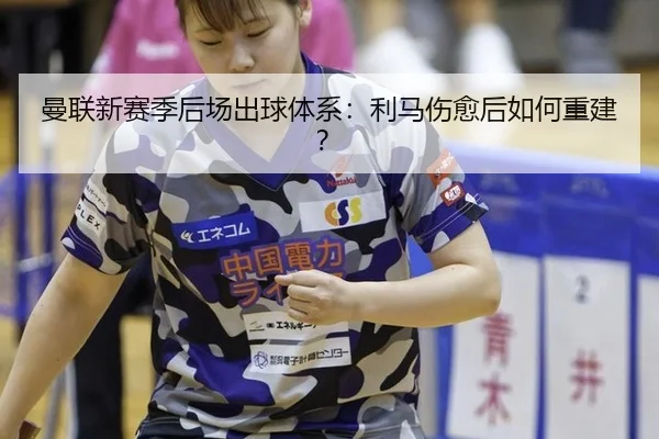 曼联新赛季后场出球体系：利马伤愈后如何重建？